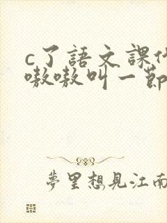 c了语文课代表嗷嗷叫一节课文