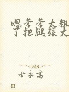 嗯爹爹太粗太长了把腿张大点