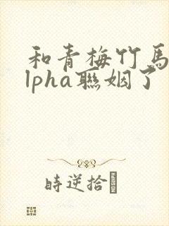和青梅竹马的alpha联姻了