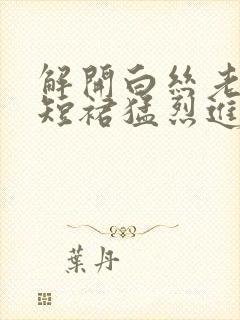 解开白丝老师的短裙猛烈进入封面