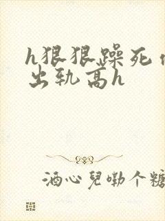 h狠狠躁死你h出轨高h