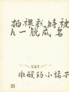 拍裸戏时被c了h一脱成名