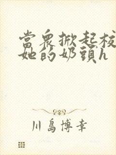当众掀起校服揉她的奶头h