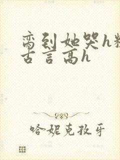脔到她哭h粗话古言高h
