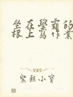 坐在学霸的大紫根上写作业