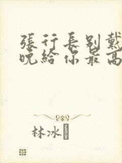 张行长别戴了今晚给你最高的待遇