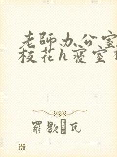 老师办公室狂肉校花h寝室视频