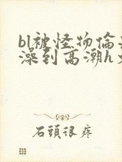 bl被怪物伦流澡到高潮h文