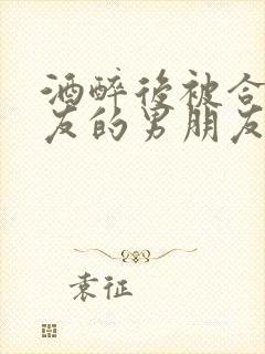 酒醉后被合租室友的男朋友睡了