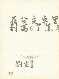在公交车里c弄到高c了怎么办