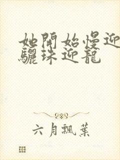 她开始慢迎迎合骊珠迎龙