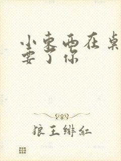 小东西在桌子上要了你