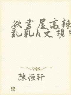 欲书屋高辣h文乱乳h文视频