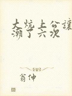 大炕上公让我高潮了六次