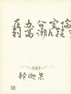 在办公室伦流澡到高潮h段灵兮