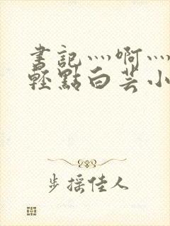 书记灬啊灬啊灬轻点白芸小说