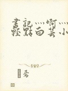 书记灬啊灬啊灬轻点白芸小说