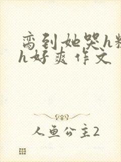 脔到她哭h粗话h好爽作文