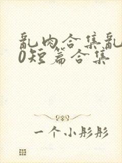 乱肉合集乱500短篇合集