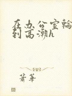 在办公室轮流澡到高潮h