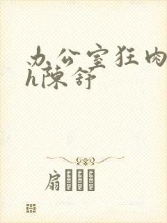 办公室狂肉校花h陈舒