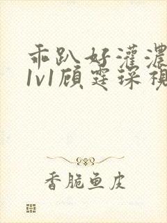 乖趴好灌浓精h1v1顾霆琛视频