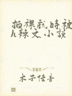 拍裸戏时被c了h辣文小说