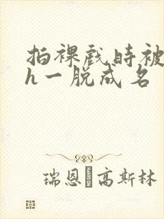 拍裸戏时被c了h一脱成名