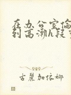 在办公室伦流澡到高潮h段灵兮