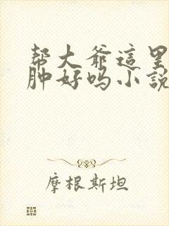 帮大爷这里消消肿好吗小说