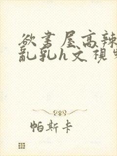 欲书屋高辣h文乱乳h文视频