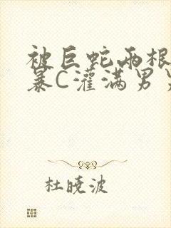 被巨蛇两根强制暴C灌满男男漫画
