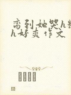 脔到她哭h粗话h好爽作文