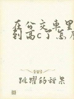 在公交车里c弄到高c了怎么办