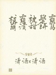 校霸被学霸玩到崩溃甜饼写手