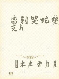 脔到哭蛇双根宫交h