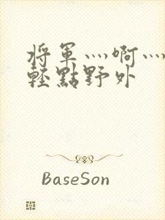 将军灬啊灬啊灬轻点野外