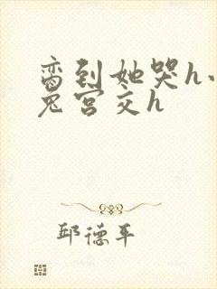 脔到她哭h小白兔宫交h