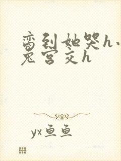 脔到她哭h小白兔宫交h
