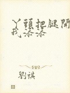 丫头把腿开大让我添添