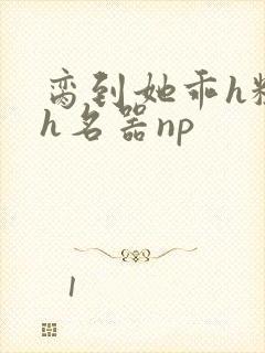 脔到她乖h粗话h名器np