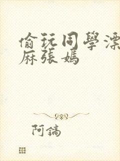偷玩同学漂亮麻麻张嫣