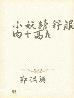 小妖精舒服吗+肉+高h
