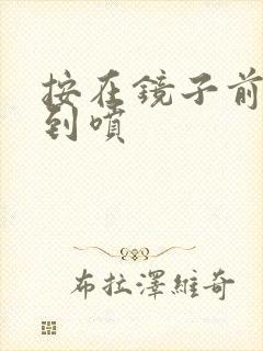 按在镜子前窗c到喷