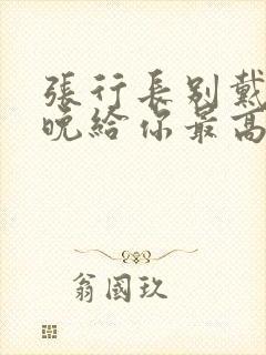 张行长别戴了今晚给你最高的待遇