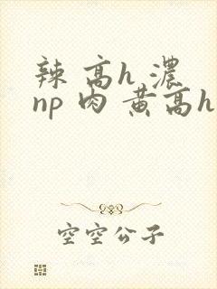 辣 高h 浓 np 肉 黄高h封面