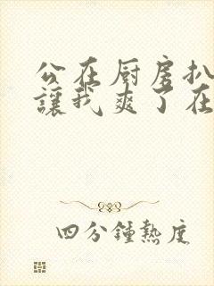 公在厨房扒开腿让我爽了在线观看