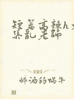 短篇高辣h文合集乱老师