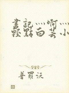 书记灬啊灬啊灬轻点白芸小说