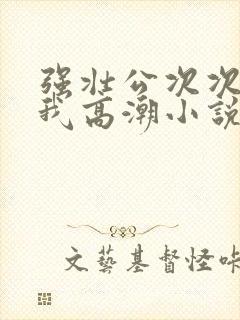 强壮公次次弄得我高潮小说